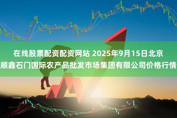 在线股票配资配资网站 2025年9月15日北京顺鑫石门国际农产品批发市场集团有限公司价格行情