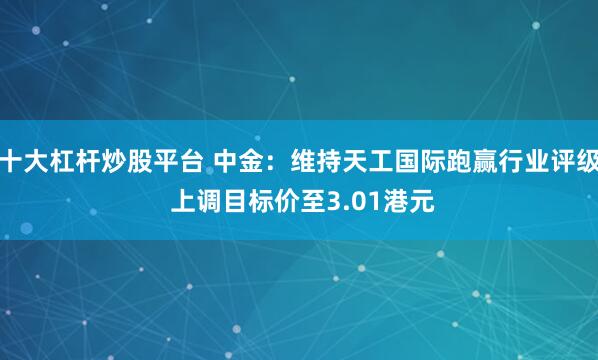 十大杠杆炒股平台 中金：维持天工国际跑赢行业评级 上调目标价至3.01港元