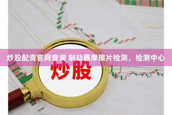 炒股配资官网查询 制动器摩擦片检测，检测中心