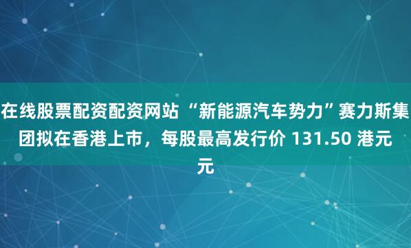 在线股票配资配资网站 “新能源汽车势力”赛力斯集团拟在香港上市，每股最高发行价 131.50 港元