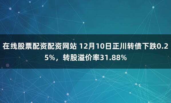 在线股票配资配资网站 12月10日正川转债下跌0.25%，转股溢价率31.88%