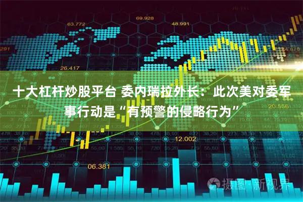 十大杠杆炒股平台 委内瑞拉外长：此次美对委军事行动是“有预警的侵略行为”