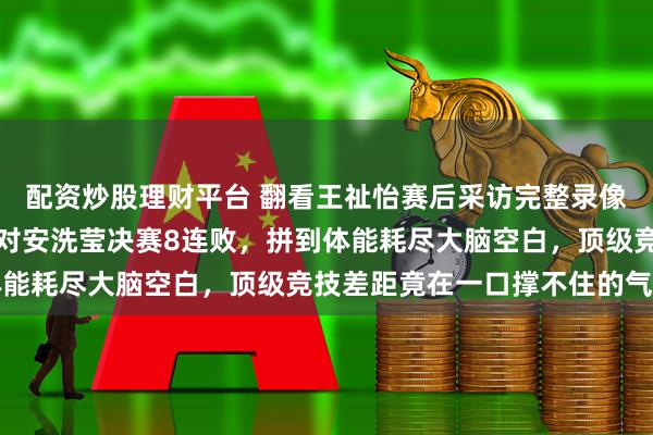 配资炒股理财平台 翻看王祉怡赛后采访完整录像，她背身擦泪哽咽承认对安洗莹决赛8连败，拼到体能耗尽大脑空白，顶级竞技差距竟在一口撑不住的气里