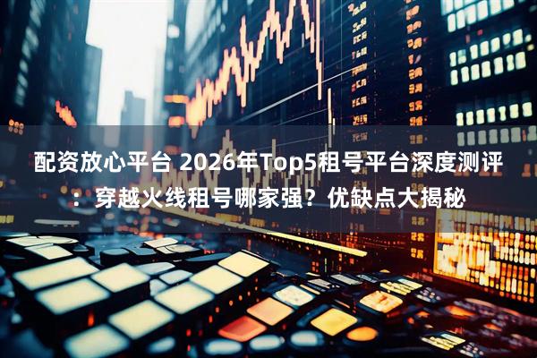 配资放心平台 2026年Top5租号平台深度测评：穿越火线租号哪家强？优缺点大揭秘