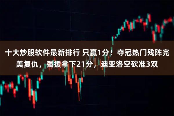 十大炒股软件最新排行 只赢1分！夺冠热门残阵完美复仇，强援拿下21分，迪亚洛空砍准3双