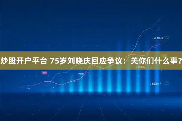 炒股开户平台 75岁刘晓庆回应争议：关你们什么事？
