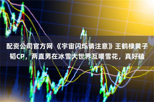 配资公司官方网 《宇宙闪烁请注意》王鹤棣黄子韬CP，两直男在冰雪大世界互喂雪花，真好磕