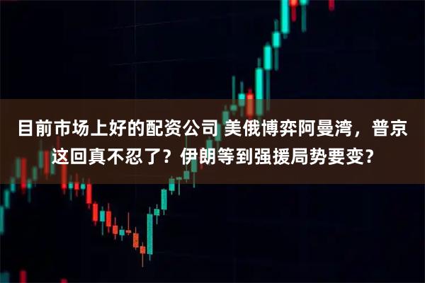 目前市场上好的配资公司 美俄博弈阿曼湾，普京这回真不忍了？伊朗等到强援局势要变？