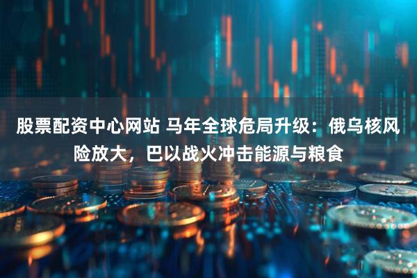 股票配资中心网站 马年全球危局升级：俄乌核风险放大，巴以战火冲击能源与粮食