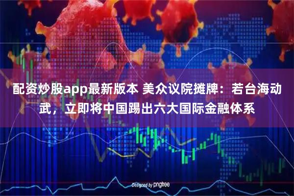 配资炒股app最新版本 美众议院摊牌：若台海动武，立即将中国踢出六大国际金融体系