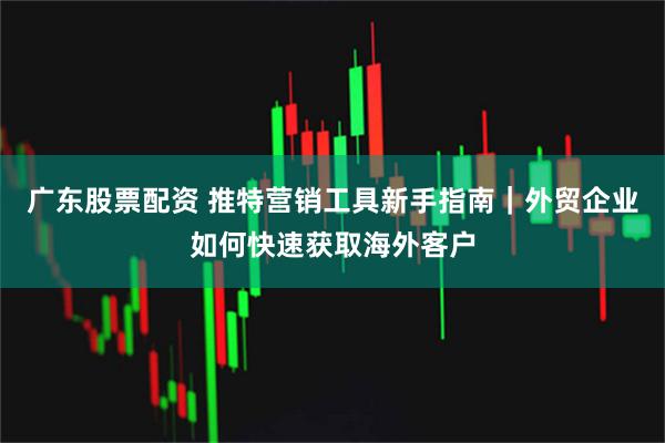 广东股票配资 推特营销工具新手指南｜外贸企业如何快速获取海外客户
