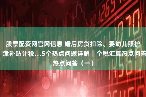 股票配资网官网信息 婚后房贷扣除、婴幼儿照护扣除、津补贴计税…5个热点问题详解｜个税汇算热点问答（一）