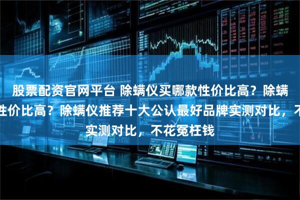 股票配资官网平台 除螨仪买哪款性价比高？除螨仪怎么选性价比高？除螨仪推荐十大公认最好品牌实测对比，不花冤枉钱