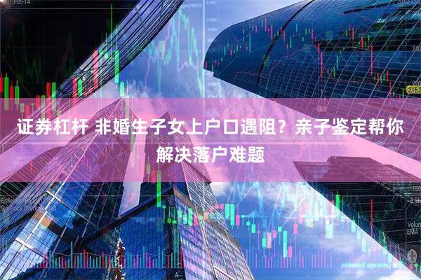证券杠杆 非婚生子女上户口遇阻？亲子鉴定帮你解决落户难题