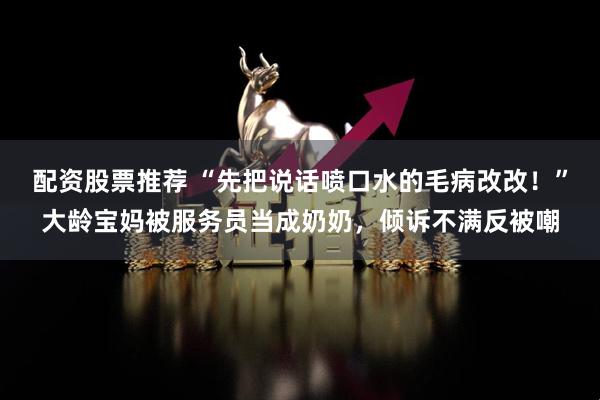 配资股票推荐 “先把说话喷口水的毛病改改！”大龄宝妈被服务员当成奶奶，倾诉不满反被嘲