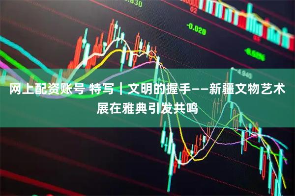 网上配资账号 特写｜文明的握手——新疆文物艺术展在雅典引发共鸣