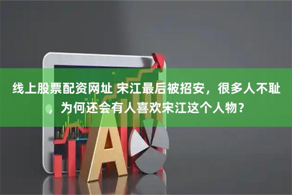 线上股票配资网址 宋江最后被招安,很多人不耻,为何还会有人喜欢宋江这个人物?