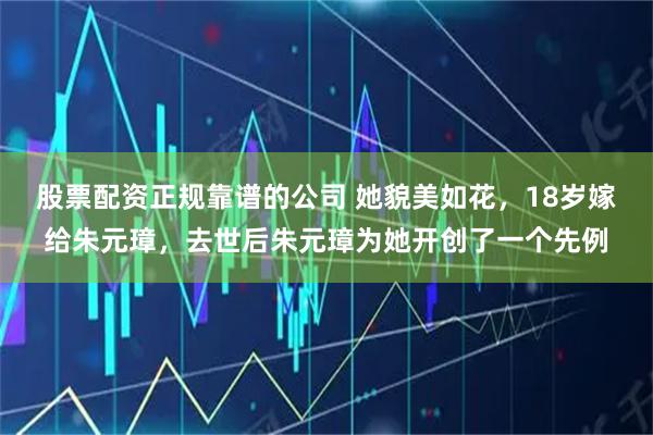 股票配资正规靠谱的公司 她貌美如花，18岁嫁给朱元璋，去世后朱元璋为她开创了一个先例
