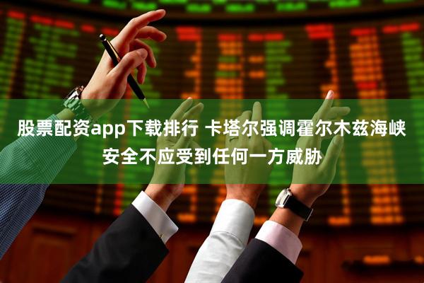 股票配资app下载排行 卡塔尔强调霍尔木兹海峡安全不应受到任何一方威胁