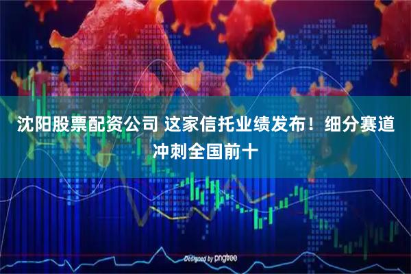 沈阳股票配资公司 这家信托业绩发布！细分赛道冲刺全国前十