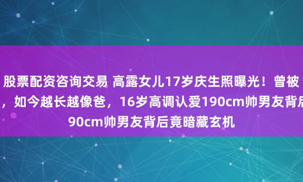 股票配资咨询交易 高露女儿17岁庆生照曝光！曾被嘲像妈妈2.0，如今越长越像爸，16岁高调认爱190cm帅男友背后竟暗藏玄机