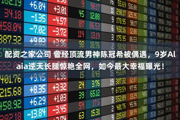 配资之家公司 曾经顶流男神陈冠希被偶遇，9岁Alaia逆天长腿惊艳全网，如今最大幸福曝光！