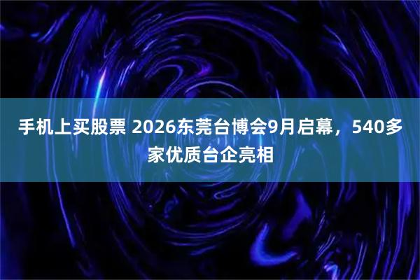 手机上买股票 2026东莞台博会9月启幕，540多家优质台企亮相