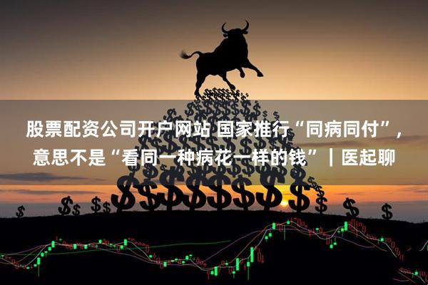 股票配资公司开户网站 国家推行“同病同付”，意思不是“看同一种病花一样的钱”｜医起聊
