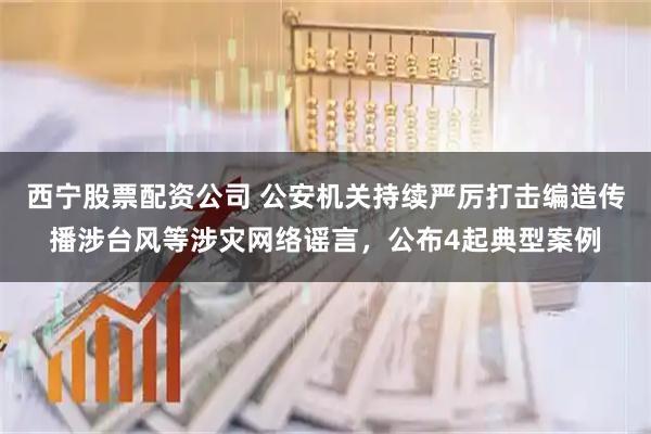 西宁股票配资公司 公安机关持续严厉打击编造传播涉台风等涉灾网络谣言，公布4起典型案例