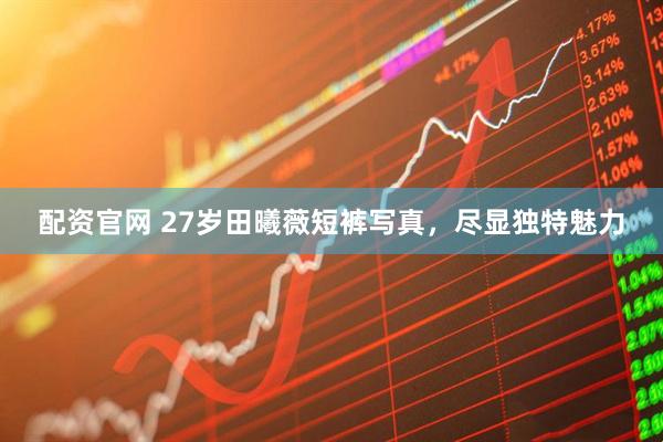 配资官网 27岁田曦薇短裤写真，尽显独特魅力